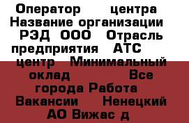 Оператор Call-центра › Название организации ­ РЭД, ООО › Отрасль предприятия ­ АТС, call-центр › Минимальный оклад ­ 45 000 - Все города Работа » Вакансии   . Ненецкий АО,Вижас д.